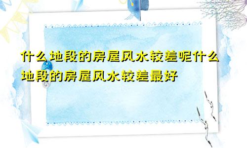 什么地段的房屋风水较差呢什么地段的房屋风水较差最好