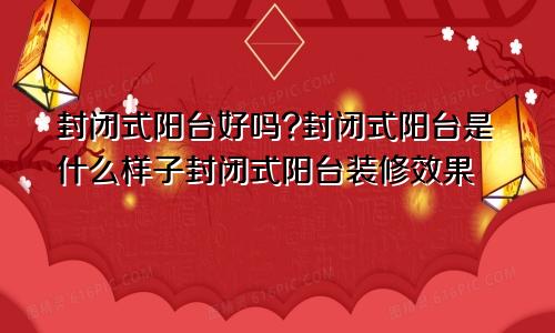 封闭式阳台好吗?封闭式阳台是什么样子封闭式阳台装修效果