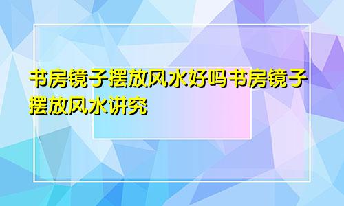 书房镜子摆放风水好吗书房镜子摆放风水讲究