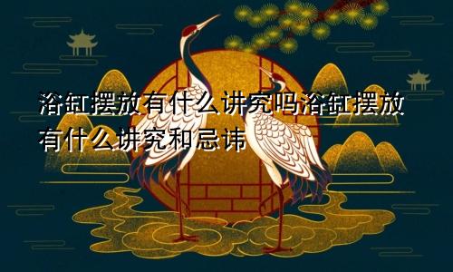 浴缸摆放有什么讲究吗浴缸摆放有什么讲究和忌讳