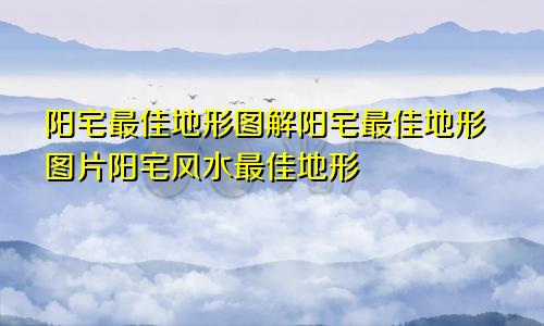 阳宅最佳地形图解阳宅最佳地形图片阳宅风水最佳地形