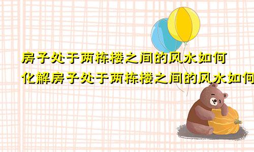 房子处于两栋楼之间的风水如何化解房子处于两栋楼之间的风水如何破解