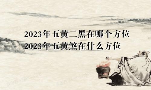 2023年五黄二黑在哪个方位2023年五黄煞在什么方位