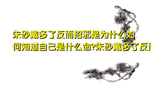 朱砂戴多了反而招邪是为什么如何知道自己是什么命?朱砂戴多了反而招邪是为什么?可能是因为这个原因