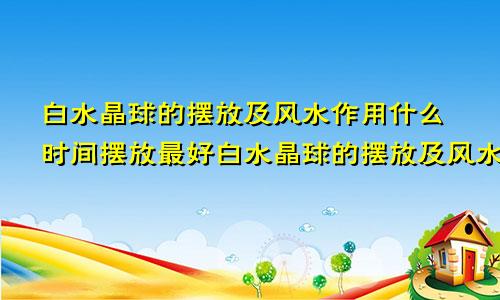 白水晶球的摆放及风水作用什么时间摆放最好白水晶球的摆放及风水作用大吗