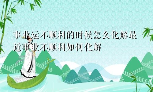 事业运不顺利的时候怎么化解最近事业不顺利如何化解