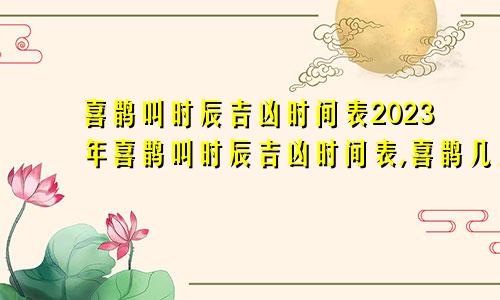 喜鹊叫时辰吉凶时间表2023年喜鹊叫时辰吉凶时间表,喜鹊几点是报喜