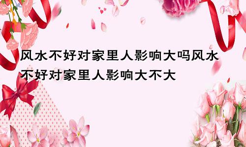 风水不好对家里人影响大吗风水不好对家里人影响大不大