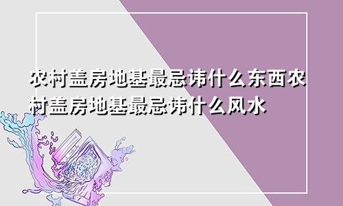 农村盖房地基最忌讳什么东西农村盖房地基最忌讳什么风水