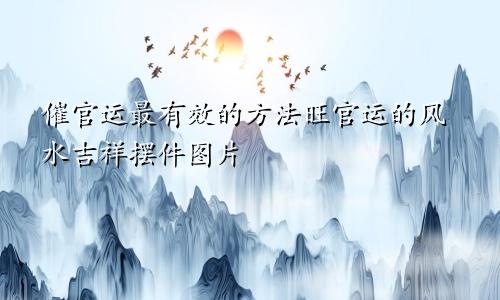 催官运最有效的方法旺官运的风水吉祥摆件图片