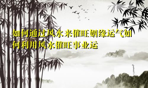 如何通过风水来催旺姻缘运气如何利用风水催旺事业运