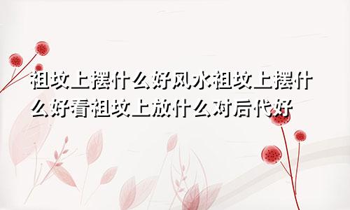 祖坟上摆什么好风水祖坟上摆什么好看祖坟上放什么对后代好