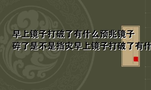 早上镜子打破了有什么预兆镜子碎了是不是挡灾早上镜子打破了有什么预兆吗