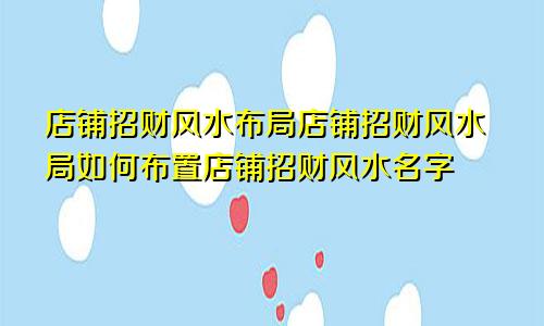 店铺招财风水布局店铺招财风水局如何布置店铺招财风水名字