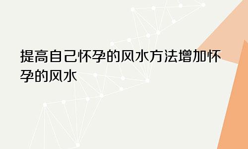 提高自己怀孕的风水方法增加怀孕的风水