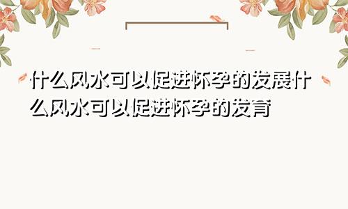 什么风水可以促进怀孕的发展什么风水可以促进怀孕的发育