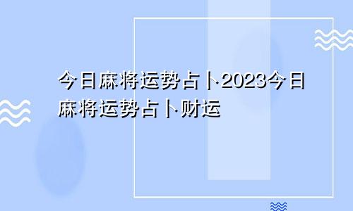 今日麻将运势占卜2023今日麻将运势占卜财运