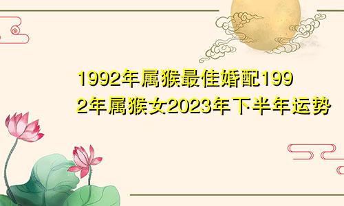 1992年属猴最佳婚配1992年属猴女2023年下半年运势