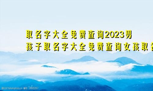 取名字大全免费查询2023男孩子取名字大全免费查询女孩取名字大全免费查询女孩