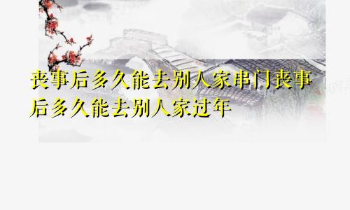 丧事后多久能去别人家串门丧事后多久能去别人家过年