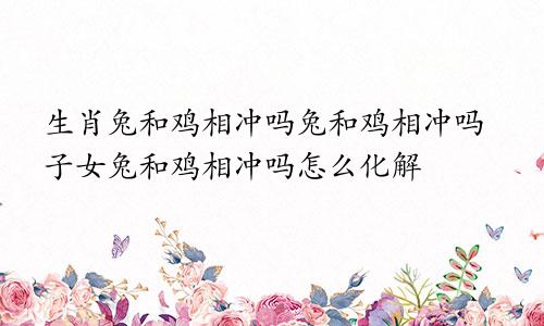 生肖兔和鸡相冲吗兔和鸡相冲吗子女兔和鸡相冲吗怎么化解