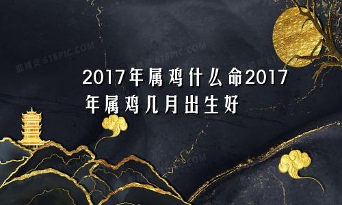 2017年属鸡什么命2017年属鸡几月出生好