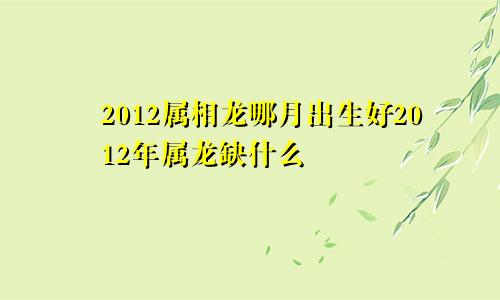 2012属相龙哪月出生好2012年属龙缺什么