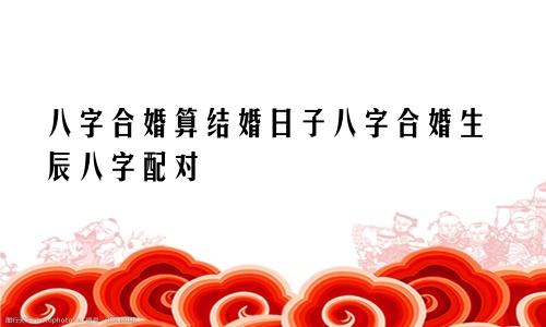 八字合婚算结婚日子八字合婚生辰八字配对