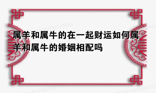 属羊和属牛的在一起财运如何属羊和属牛的婚姻相配吗