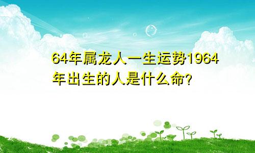 64年属龙人一生运势1964年出生的人是什么命？