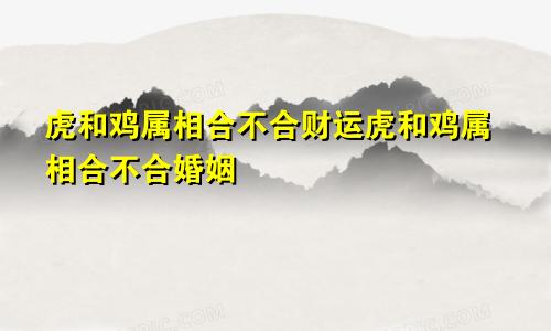 虎和鸡属相合不合财运虎和鸡属相合不合婚姻