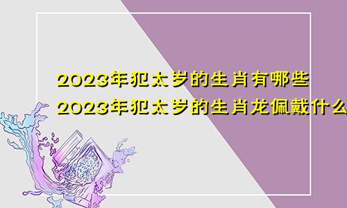 2023年犯太岁的生肖有哪些2023年犯太岁的生肖龙佩戴什么好