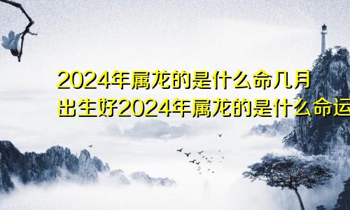 2024年属龙的是什么命几月出生好2024年属龙的是什么命运