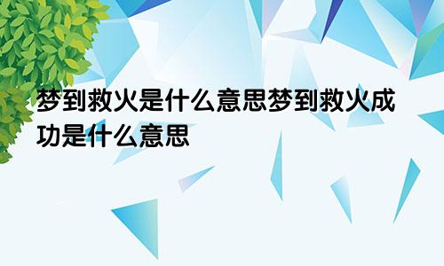 梦到救火是什么意思梦到救火成功是什么意思