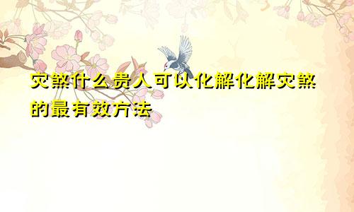 灾煞什么贵人可以化解化解灾煞的最有效方法