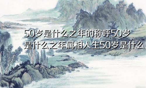 50岁是什么之年的称呼50岁是什么之年属相人生50岁是什么之年