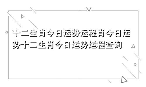 十二生肖今日运势运程肖今日运势十二生肖今日运势运程查询