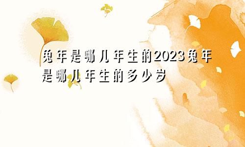 兔年是哪几年生的2023兔年是哪几年生的多少岁