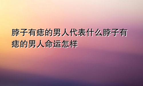 脖子有痣的男人代表什么脖子有痣的男人命运怎样