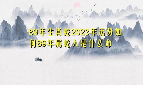 89年生肖蛇2023年运势如何89年属蛇人是什么命