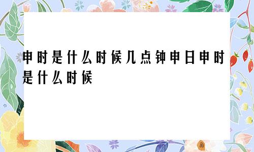 申时是什么时候几点钟申日申时是什么时候