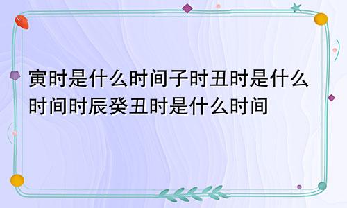 寅时是什么时间子时丑时是什么时间时辰癸丑时是什么时间