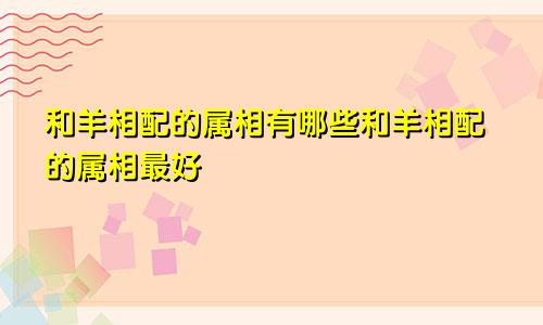 和羊相配的属相有哪些和羊相配的属相最好