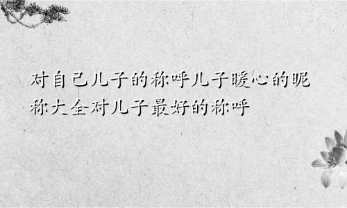 对自己儿子的称呼儿子暖心的昵称大全对儿子最好的称呼