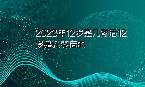 2023年12岁是几零后12岁是几零后的