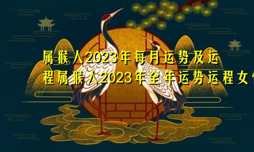 属猴人2023年每月运势及运程属猴人2023年全年运势运程女性