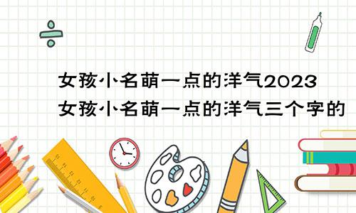 女孩小名萌一点的洋气2023女孩小名萌一点的洋气三个字的