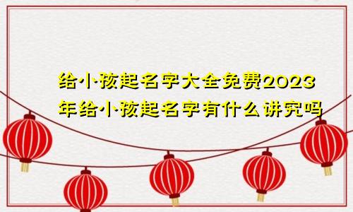 给小孩起名字大全免费2023年给小孩起名字有什么讲究吗