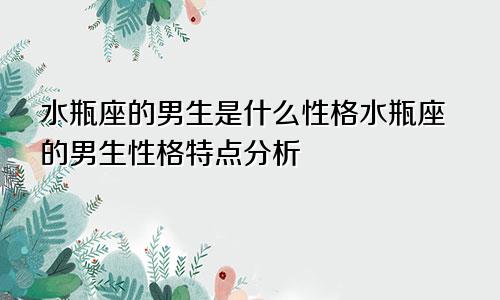 水瓶座的男生是什么性格水瓶座的男生性格特点分析