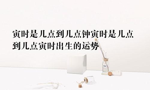 寅时是几点到几点钟寅时是几点到几点寅时出生的运势